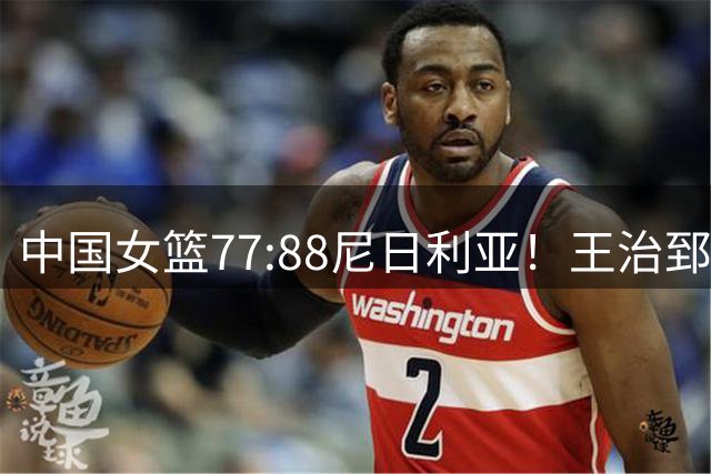 中国女篮77:88尼日利亚！王治郅怒批，没了张子宇就拿不到三分？