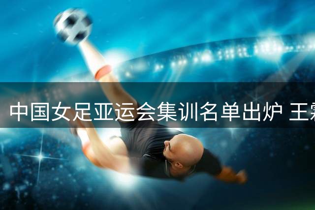 中国女足亚运会集训名单出炉 王霜领衔多名国脚入选