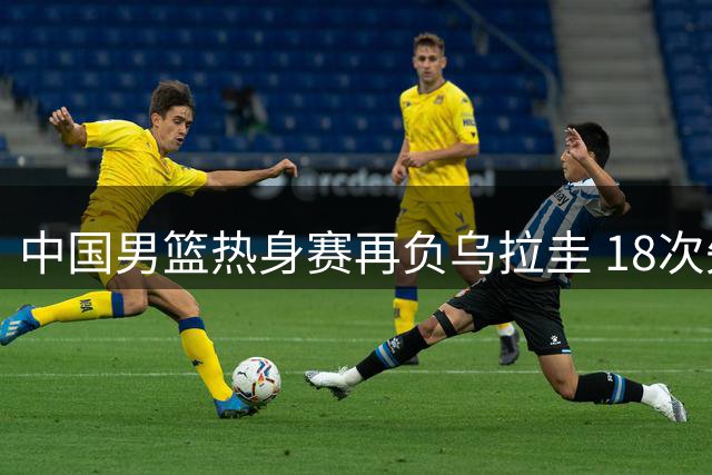 中国男篮热身赛再负乌拉圭 18次失误暴露致命短板