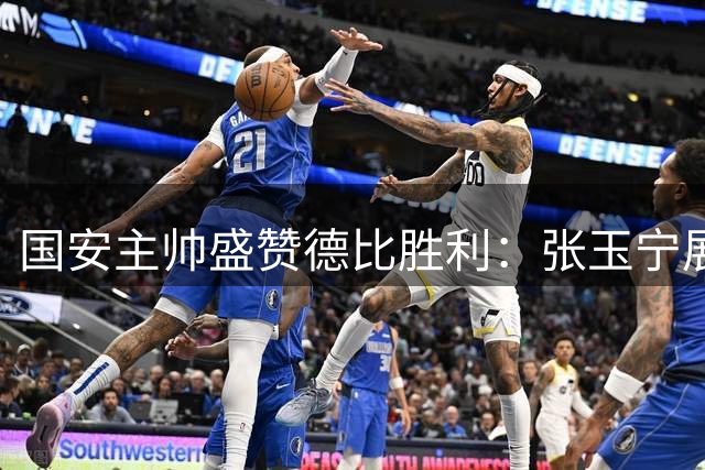 国安主帅盛赞德比胜利：张玉宁展现队长担当 全队合力终结客场不胜纪录