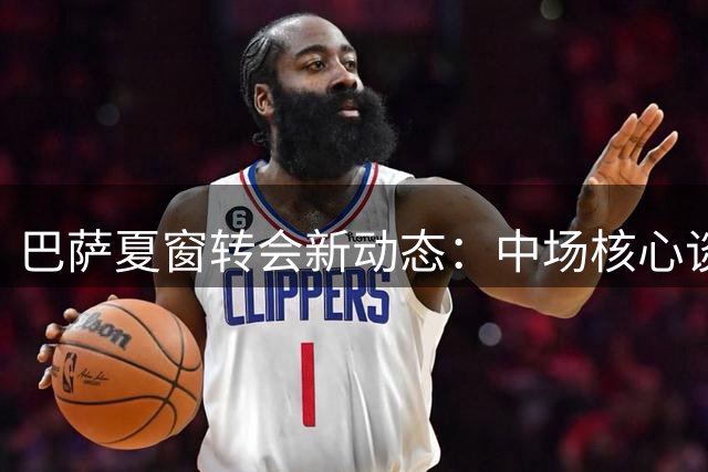 巴萨夏窗转会新动态：中场核心谈判升级 巴黎锁定锋线目标