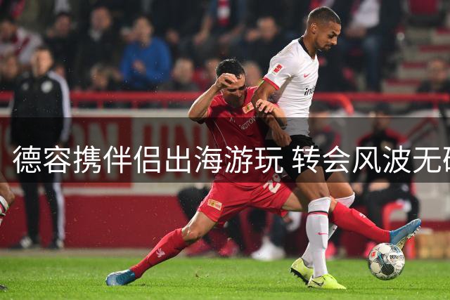 德容携伴侣出海游玩 转会风波无碍度假兴致
